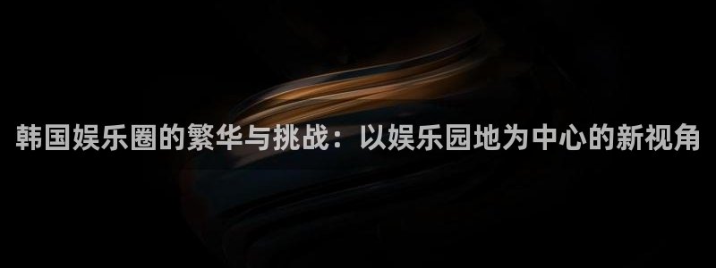 蓝图娱乐平台主管：韩国娱乐圈的繁华与挑战：以娱乐园地为中心的新视角
